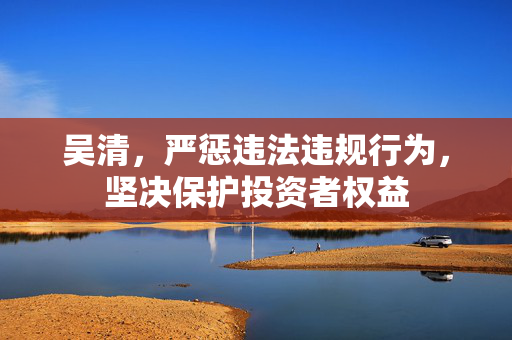 吴清，严惩违法违规行为，坚决保护投资者权益