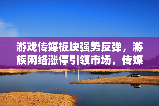 游戏传媒板块强势反弹，游族网络涨停引领市场，传媒ETF涨幅亮眼