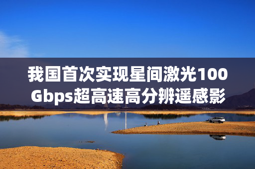 我国首次实现星间激光100Gbps超高速高分辨遥感影像传输的重大技术突破