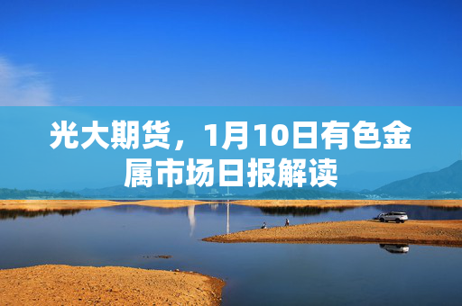 光大期货，1月10日有色金属市场日报解读