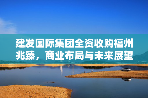 建发国际集团全资收购福州兆臻，商业布局与未来展望