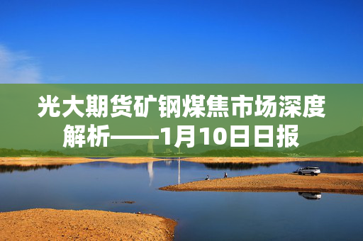 光大期货矿钢煤焦市场深度解析——1月10日日报