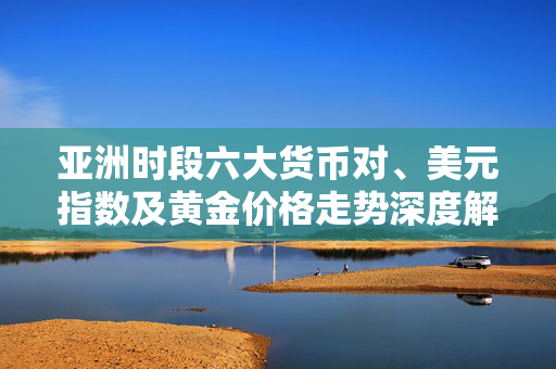 亚洲时段六大货币对、美元指数及黄金价格走势深度解析