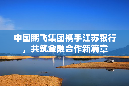 中国鹏飞集团携手江苏银行，共筑金融合作新篇章