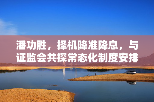 潘功胜，择机降准降息，与证监会共探常态化制度安排