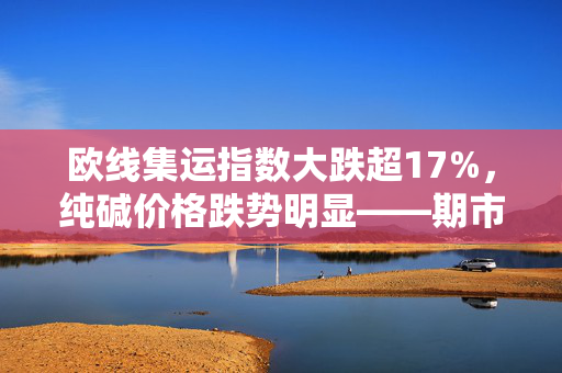 欧线集运指数大跌超17%，纯碱价格跌势明显——期市开盘情况分析