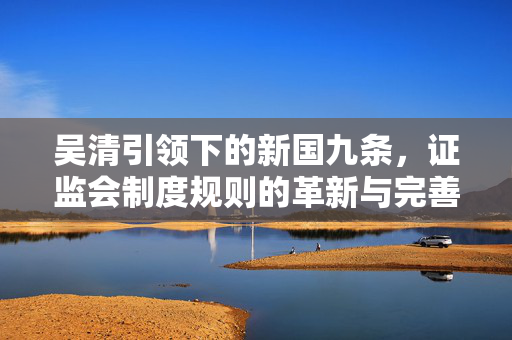 吴清引领下的新国九条，证监会制度规则的革新与完善之路