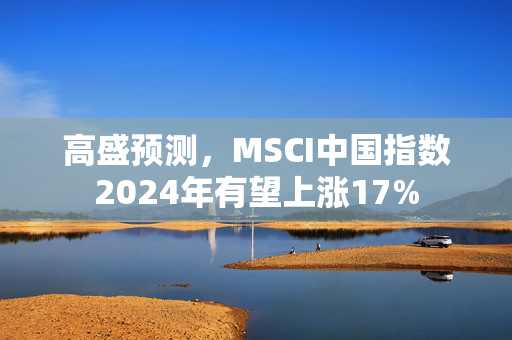 高盛预测，MSCI中国指数2024年有望上涨17%