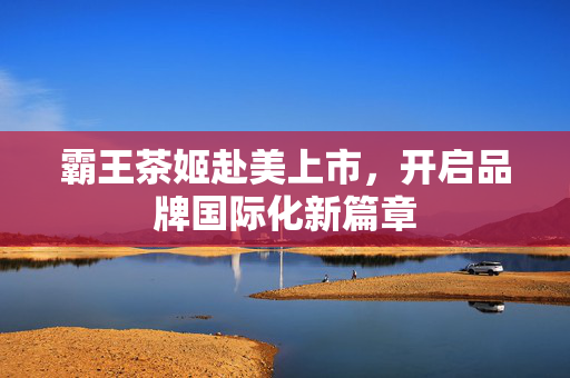 霸王茶姬赴美上市，开启品牌国际化新篇章