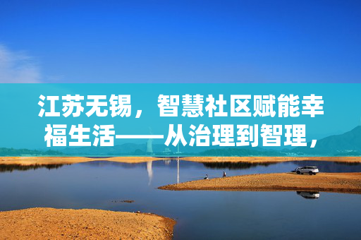江苏无锡，智慧社区赋能幸福生活——从治理到智理，一线到民心的转变
