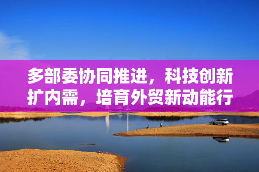 多部委协同推进，科技创新扩内需，培育外贸新动能行动部署