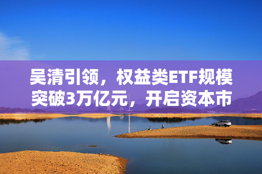 吴清引领，权益类ETF规模突破3万亿元，开启资本市场新篇章