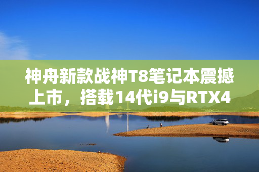 神舟新款战神T8笔记本震撼上市，搭载14代i9与RTX4060，仅需8999元！