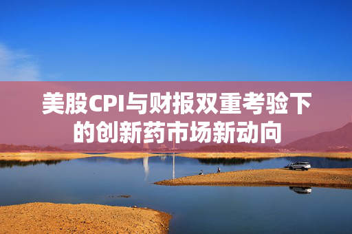 美股CPI与财报双重考验下的创新药市场新动向