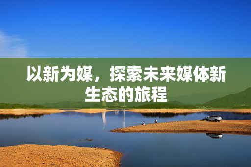 以新为媒，探索未来媒体新生态的旅程