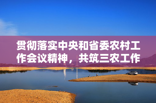 贯彻落实中央和省委农村工作会议精神，共筑三农工作新篇章