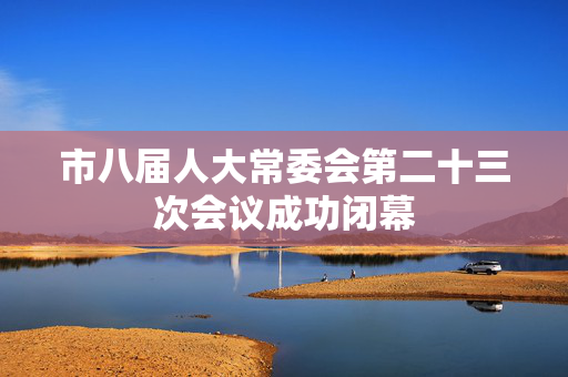 市八届人大常委会第二十三次会议成功闭幕