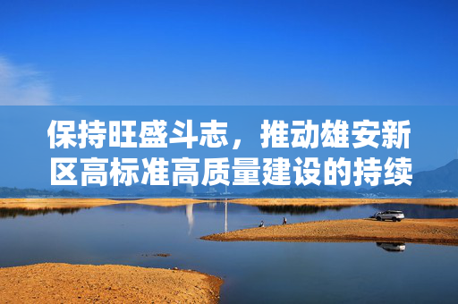 保持旺盛斗志，推动雄安新区高标准高质量建设的持续进步