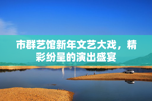 市群艺馆新年文艺大戏，精彩纷呈的演出盛宴