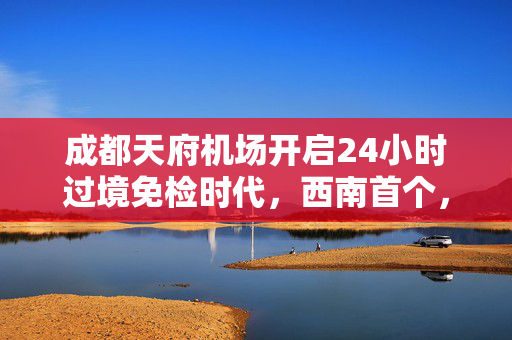 成都天府机场开启24小时过境免检时代，西南首个，中转时间大幅缩短