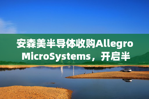 安森美半导体收购Allegro MicroSystems，开启半导体行业新篇章