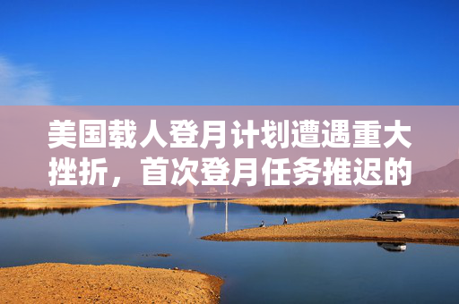 美国载人登月计划遭遇重大挫折，首次登月任务推迟的深层次原因