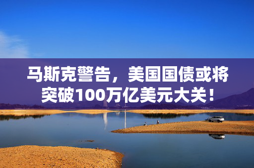 马斯克警告，美国国债或将突破100万亿美元大关！