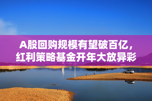 A股回购规模有望破百亿，红利策略基金开年大放异彩——财经早报深度解读