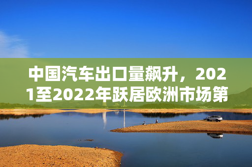 中国汽车出口量飙升，2021至2022年跃居欧洲市场第二大出口国——法咨询公司报告揭示
