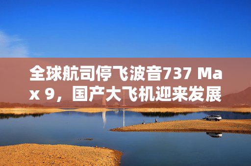 全球航司停飞波音737 Max 9，国产大飞机迎来发展超车良机