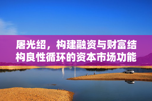 屠光绍，构建融资与财富结构良性循环的资本市场功能体系