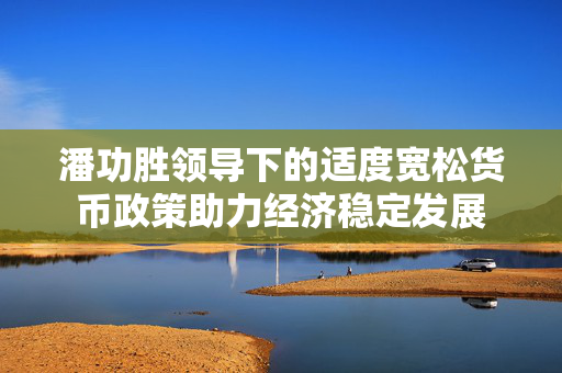 潘功胜领导下的适度宽松货币政策助力经济稳定发展