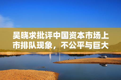 吴晓求批评中国资本市场上市排队现象，不公平与巨大溢价的诱惑背后揭秘