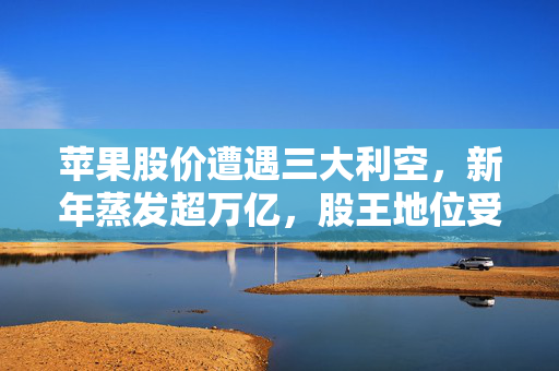 苹果股价遭遇三大利空，新年蒸发超万亿，股王地位受挑战？