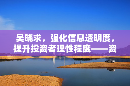 吴晓求，强化信息透明度，提升投资者理性程度——资本市场发展的关键要素