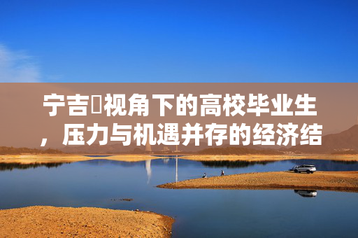 宁吉喆视角下的高校毕业生，压力与机遇并存的经济结构调整人才支撑