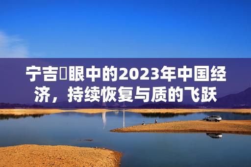 宁吉喆眼中的2023年中国经济，持续恢复与质的飞跃