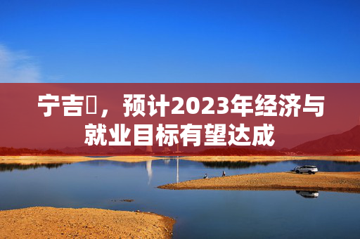 宁吉喆，预计2023年经济与就业目标有望达成
