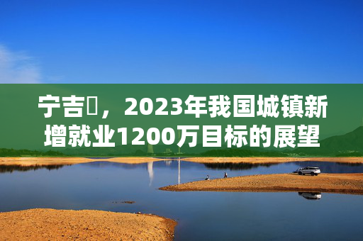 宁吉喆，2023年我国城镇新增就业1200万目标的展望与挑战
