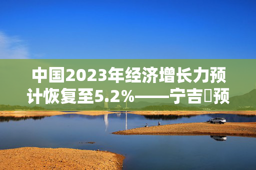 中国2023年经济增长力预计恢复至5.2%——宁吉喆预测
