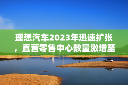 理想汽车2023年迅速扩张，直营零售中心数量激增至179家