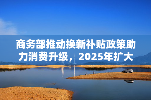 商务部推动换新补贴政策助力消费升级，2025年扩大品类范围
