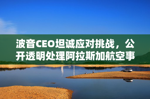 波音CEO坦诚应对挑战，公开透明处理阿拉斯加航空事故并积极改进公司不足