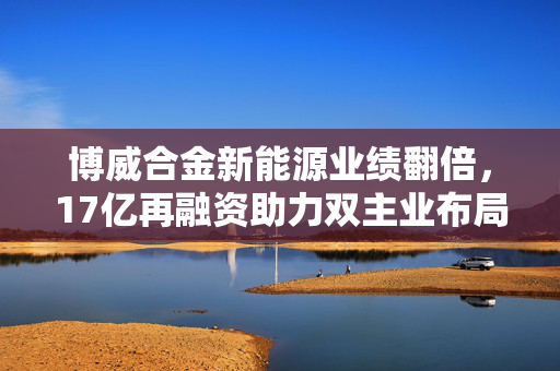 博威合金新能源业绩翻倍，17亿再融资助力双主业布局实现利润大增