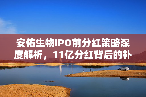 安佑生物IPO前分红策略深度解析，11亿分红背后的补流与毛利率下降的真相