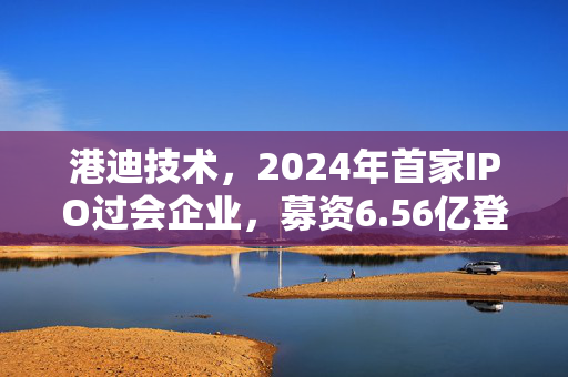 港迪技术，2024年首家IPO过会企业，募资6.56亿登创业板