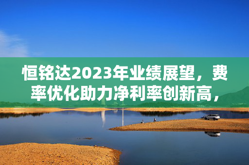 恒铭达2023年业绩展望，费率优化助力净利率创新高，预计盈利超2.8亿