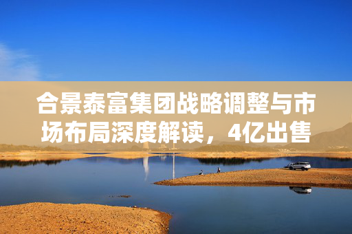 合景泰富集团战略调整与市场布局深度解读，4亿出售宁波美睿房地产50%股权的决策考量