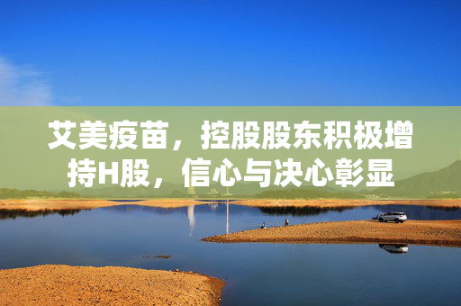 艾美疫苗，控股股东积极增持H股，信心与决心彰显