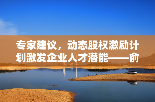 专家建议，动态股权激励计划激发企业人才潜能——俞敏洪们应重视董宇辉们的潜力